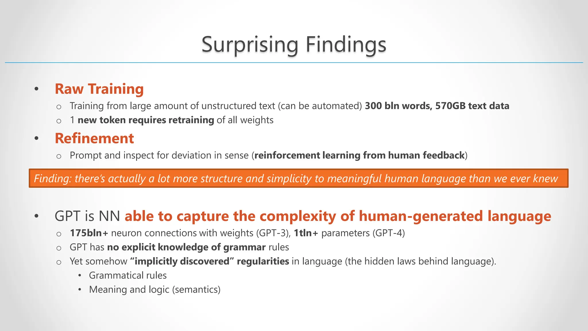 Surprising Findings • Raw Training o Training from large amount of unstructured text (can be automated) 300 bln words, 570GB text data o 1 new token requires retraining of all weights • Refinement o Prompt and inspect for deviation in sense (reinforcement learning from human feedback) • GPT is NN able to capture the complexity of human-generated language o 175bln+ neuron connections with weights (GPT-3), 1tln+ parameters (GPT-4) o GPT has no explicit knowledge of grammar rules o Yet somehow “implicitly discovered” regularities in language (the hidden laws behind language). • Grammatical rules • Meaning and logic (semantics) Finding: there’s actually a lot more structure and simplicity to meaningful human language than we ever knew 