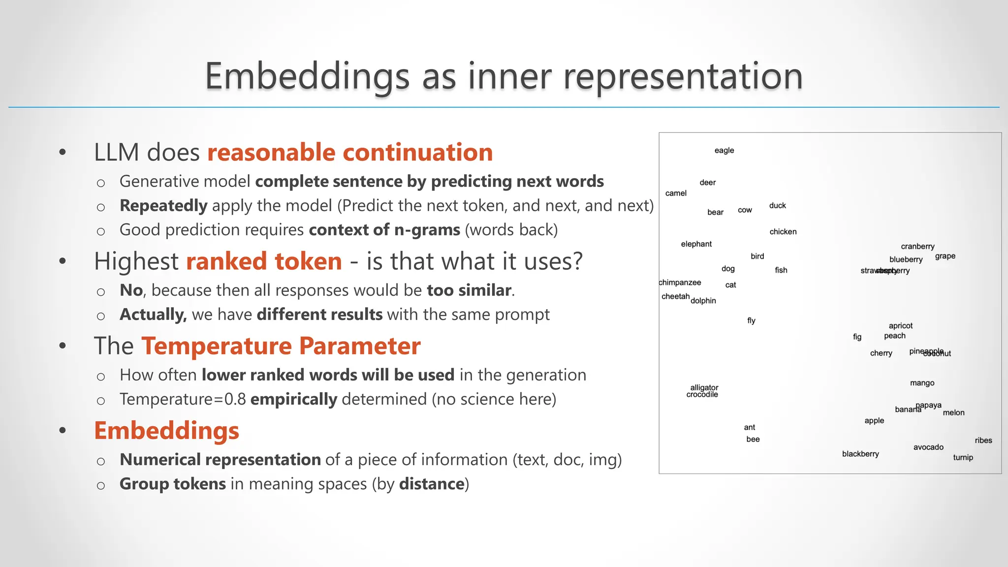 Embeddings as inner representation • LLM does reasonable continuation o Generative model complete sentence by predicting next words o Repeatedly apply the model (Predict the next token, and next, and next) o Good prediction requires context of n-grams (words back) • Highest ranked token - is that what it uses? o No, because then all responses would be too similar. o Actually, we have different results with the same prompt • The Temperature Parameter o How often lower ranked words will be used in the generation o Temperature=0.8 empirically determined (no science here) • Embeddings o Numerical representation of a piece of information (text, doc, img) o Group tokens in meaning spaces (by distance) 