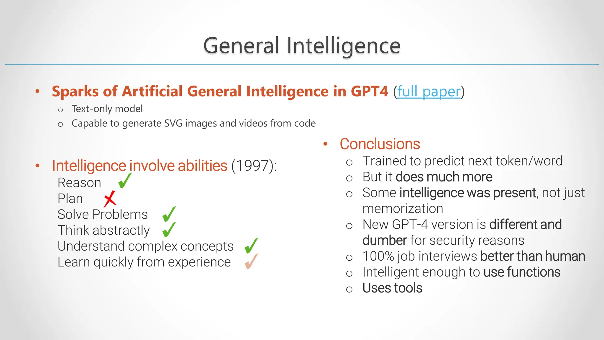 General Intelligence • Sparks of Artificial General Intelligence in GPT4 (full paper) o Text-only model o Capable to generate SVG images and videos from code • Intelligence involve abilities (1997): Reason Plan Solve Problems Think abstractly Understand complex concepts Learn quickly from experience • Conclusions o Trained to predict next token/word o But it does much more o Some intelligence was present, not just memorization o New GPT-4 version is different and dumber for security reasons o 100% job interviews better than human o Intelligent enough to use functions o Uses tools 