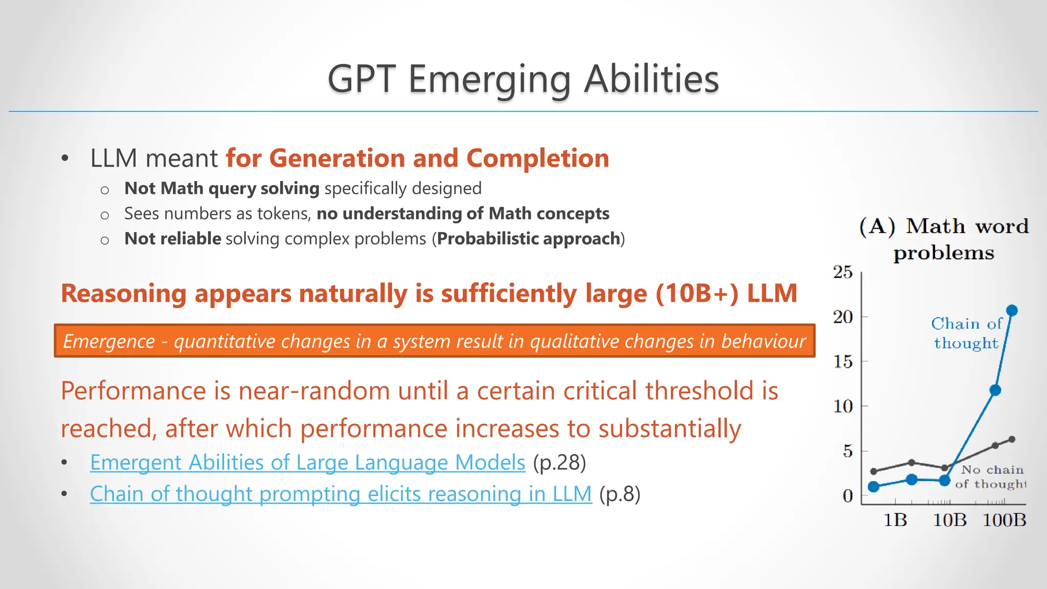 GPT Emerging Abilities • LLM meant for Generation and Completion o Not Math query solving specifically designed o Sees numbers as tokens, no understanding of Math concepts o Not reliable solving complex problems (Probabilistic approach) Reasoning appears naturally is sufficiently large (10B+) LLM Performance is near-random until a certain critical threshold is reached, after which performance increases to substantially • Emergent Abilities of Large Language Models (p.28) • Chain of thought prompting elicits reasoning in LLM (p.8) Emergence - quantitative changes in a system result in qualitative changes in behaviour 