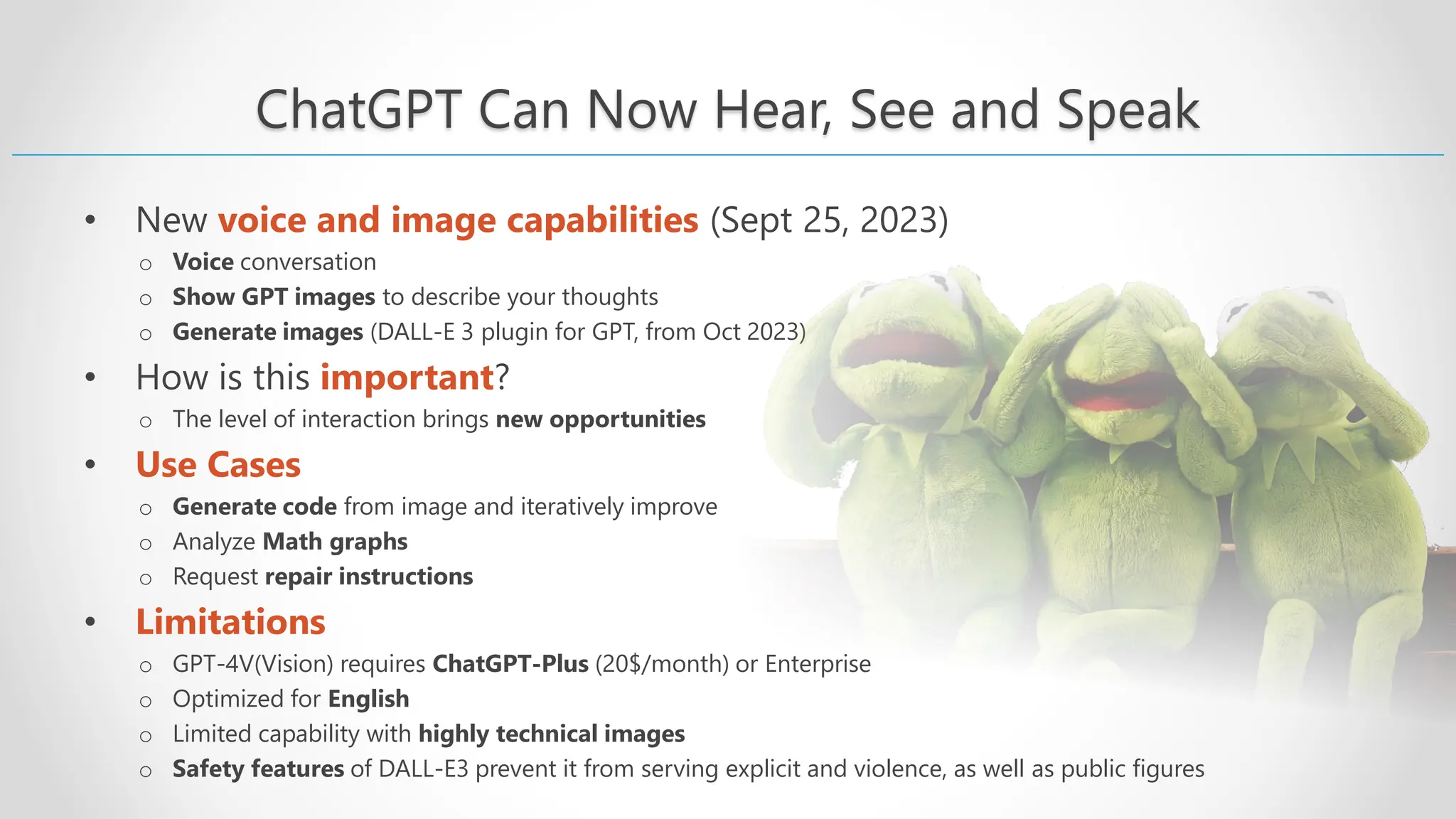 ChatGPT Can Now Hear, See and Speak • New voice and image capabilities (Sept 25, 2023) o Voice conversation o Show GPT images to describe your thoughts o Generate images (DALL-E 3 plugin for GPT, from Oct 2023) • How is this important? o The level of interaction brings new opportunities • Use Cases o Generate code from image and iteratively improve o Analyze Math graphs o Request repair instructions • Limitations o GPT-4V(Vision) requires ChatGPT-Plus (20$/month) or Enterprise o Optimized for English o Limited capability with highly technical images o Safety features of DALL-E3 prevent it from serving explicit and violence, as well as public figures 