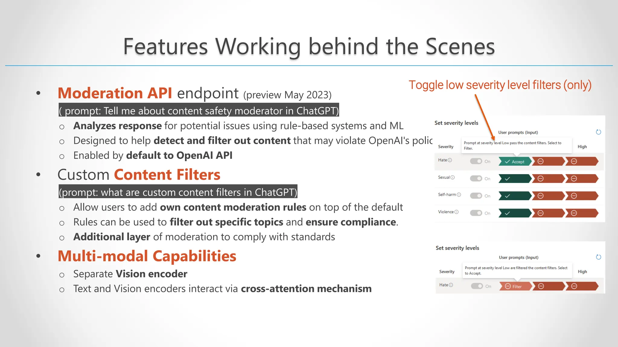 Features Working behind the Scenes • Moderation API endpoint (preview May 2023) ( prompt: Tell me about content safety moderator in ChatGPT) o Analyzes response for potential issues using rule-based systems and ML o Designed to help detect and filter out content that may violate OpenAI's policies o Enabled by default to OpenAI API • Custom Content Filters (prompt: what are custom content filters in ChatGPT) o Allow users to add own content moderation rules on top of the default o Rules can be used to filter out specific topics and ensure compliance. o Additional layer of moderation to comply with standards • Multi-modal Capabilities o Separate Vision encoder o Text and Vision encoders interact via cross-attention mechanism Toggle low severity level filters (only) 
