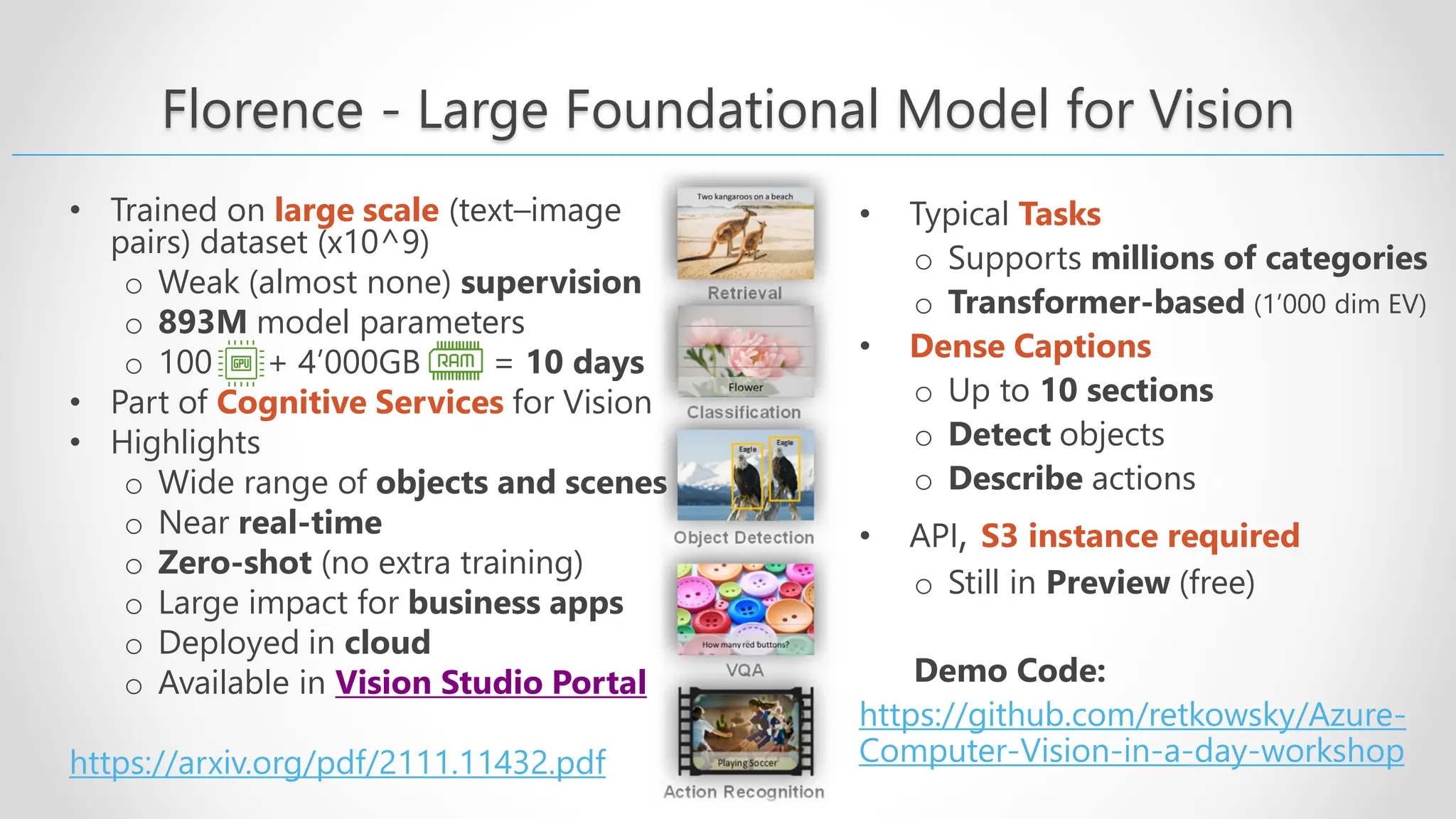 Florence - Large Foundational Model for Vision • Trained on large scale (text–image pairs) dataset (x10^9) o Weak (almost none) supervision o 893M model parameters o 100 + 4’000GB = 10 days • Part of Cognitive Services for Vision • Highlights o Wide range of objects and scenes o Near real-time o Zero-shot (no extra training) o Large impact for business apps o Deployed in cloud o Available in Vision Studio Portal https://arxiv.org/pdf/2111.11432.pdf • Typical Tasks o Supports millions of categories o Transformer-based (1’000 dim EV) • Dense Captions o Up to 10 sections o Detect objects o Describe actions • API, S3 instance required o Still in Preview (free) Demo Code: https://github.com/retkowsky/Azure- Computer-Vision-in-a-day-workshop 