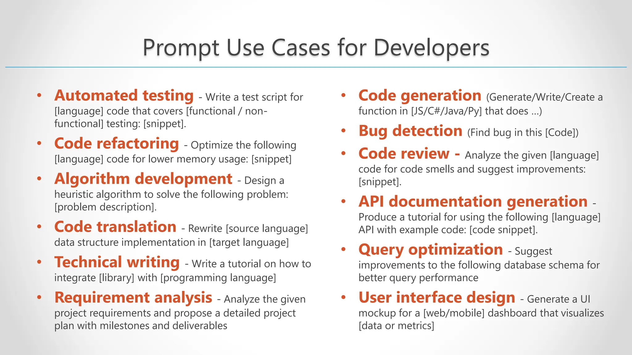 Prompt Use Cases for Developers • Automated testing - Write a test script for [language] code that covers [functional / non- functional] testing: [snippet]. • Code refactoring - Optimize the following [language] code for lower memory usage: [snippet] • Algorithm development - Design a heuristic algorithm to solve the following problem: [problem description]. • Code translation - Rewrite [source language] data structure implementation in [target language] • Technical writing - Write a tutorial on how to integrate [library] with [programming language] • Requirement analysis - Analyze the given project requirements and propose a detailed project plan with milestones and deliverables • Code generation (Generate/Write/Create a function in [JS/C#/Java/Py] that does …) • Bug detection (Find bug in this [Code]) • Code review - Analyze the given [language] code for code smells and suggest improvements: [snippet]. • API documentation generation - Produce a tutorial for using the following [language] API with example code: [code snippet]. • Query optimization - Suggest improvements to the following database schema for better query performance • User interface design - Generate a UI mockup for a [web/mobile] dashboard that visualizes [data or metrics] 
