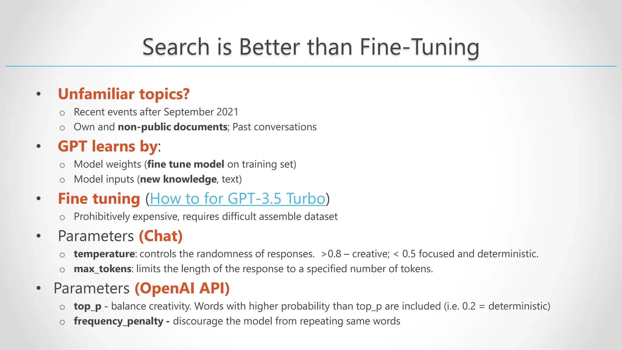 Search is Better than Fine-Tuning • Unfamiliar topics? o Recent events after September 2021 o Own and non-public documents; Past conversations • GPT learns by: o Model weights (fine tune model on training set) o Model inputs (new knowledge, text) • Fine tuning (How to for GPT-3.5 Turbo) o Prohibitively expensive, requires difficult assemble dataset • Parameters (Chat) o temperature: controls the randomness of responses. >0.8 – creative; < 0.5 focused and deterministic. o max_tokens: limits the length of the response to a specified number of tokens. • Parameters (OpenAI API) o top_p - balance creativity. Words with higher probability than top_p are included (i.e. 0.2 = deterministic) o frequency_penalty - discourage the model from repeating same words 