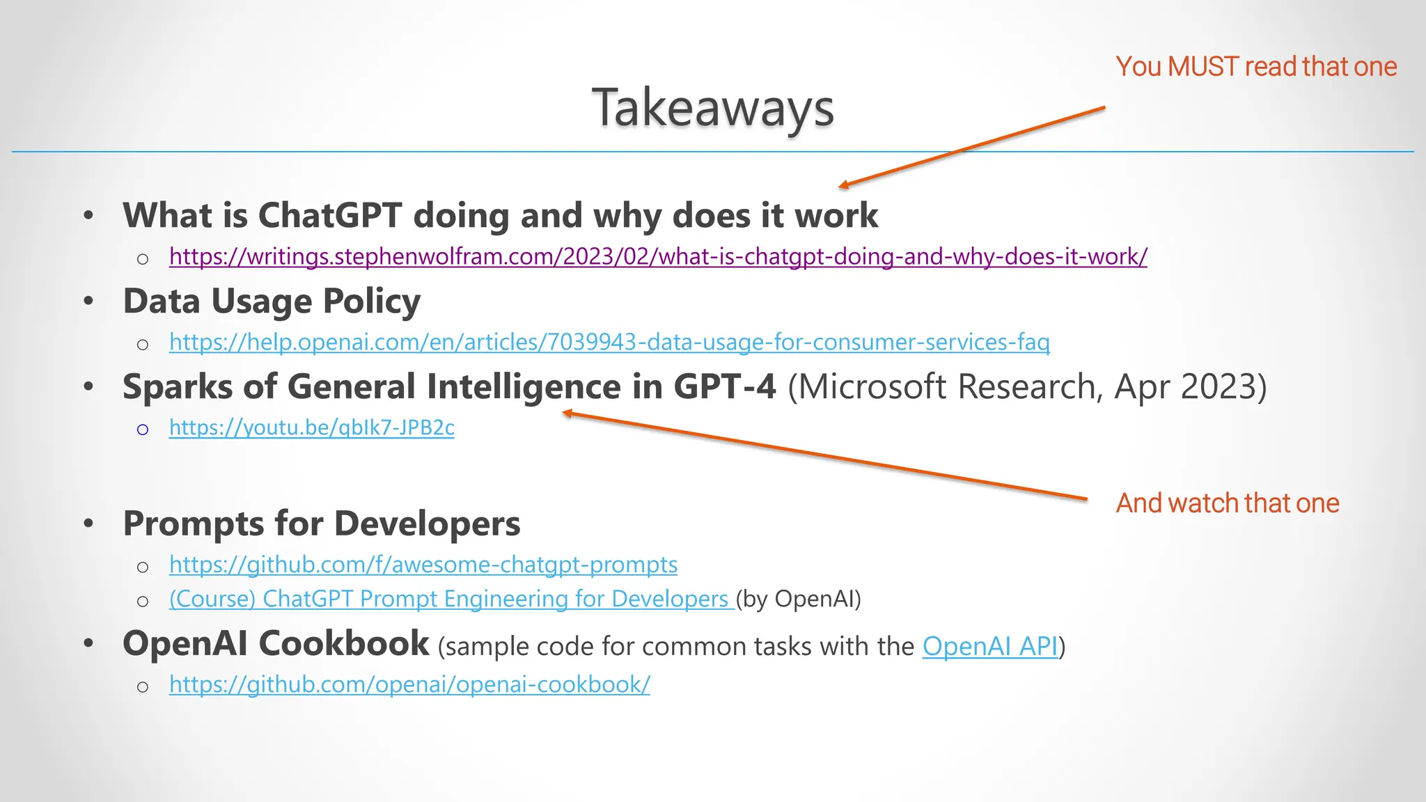 Takeaways • What is ChatGPT doing and why does it work o https://writings.stephenwolfram.com/2023/02/what-is-chatgpt-doing-and-why-does-it-work/ • Data Usage Policy o https://help.openai.com/en/articles/7039943-data-usage-for-consumer-services-faq • Sparks of General Intelligence in GPT-4 (Microsoft Research, Apr 2023) o https://youtu.be/qbIk7-JPB2c • Prompts for Developers o https://github.com/f/awesome-chatgpt-prompts o (Course) ChatGPT Prompt Engineering for Developers (by OpenAI) • OpenAI Cookbook (sample code for common tasks with the OpenAI API) o https://github.com/openai/openai-cookbook/ You MUST read that one And watch that one 