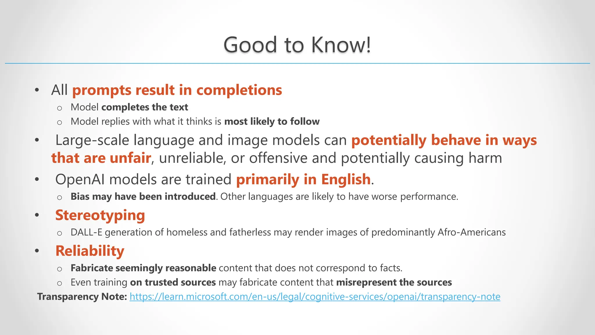 Good to Know! • All prompts result in completions o Model completes the text o Model replies with what it thinks is most likely to follow • Large-scale language and image models can potentially behave in ways that are unfair, unreliable, or offensive and potentially causing harm • OpenAI models are trained primarily in English. o Bias may have been introduced. Other languages are likely to have worse performance. • Stereotyping o DALL-E generation of homeless and fatherless may render images of predominantly Afro-Americans • Reliability o Fabricate seemingly reasonable content that does not correspond to facts. o Even training on trusted sources may fabricate content that misrepresent the sources Transparency Note: https://learn.microsoft.com/en-us/legal/cognitive-services/openai/transparency-note 