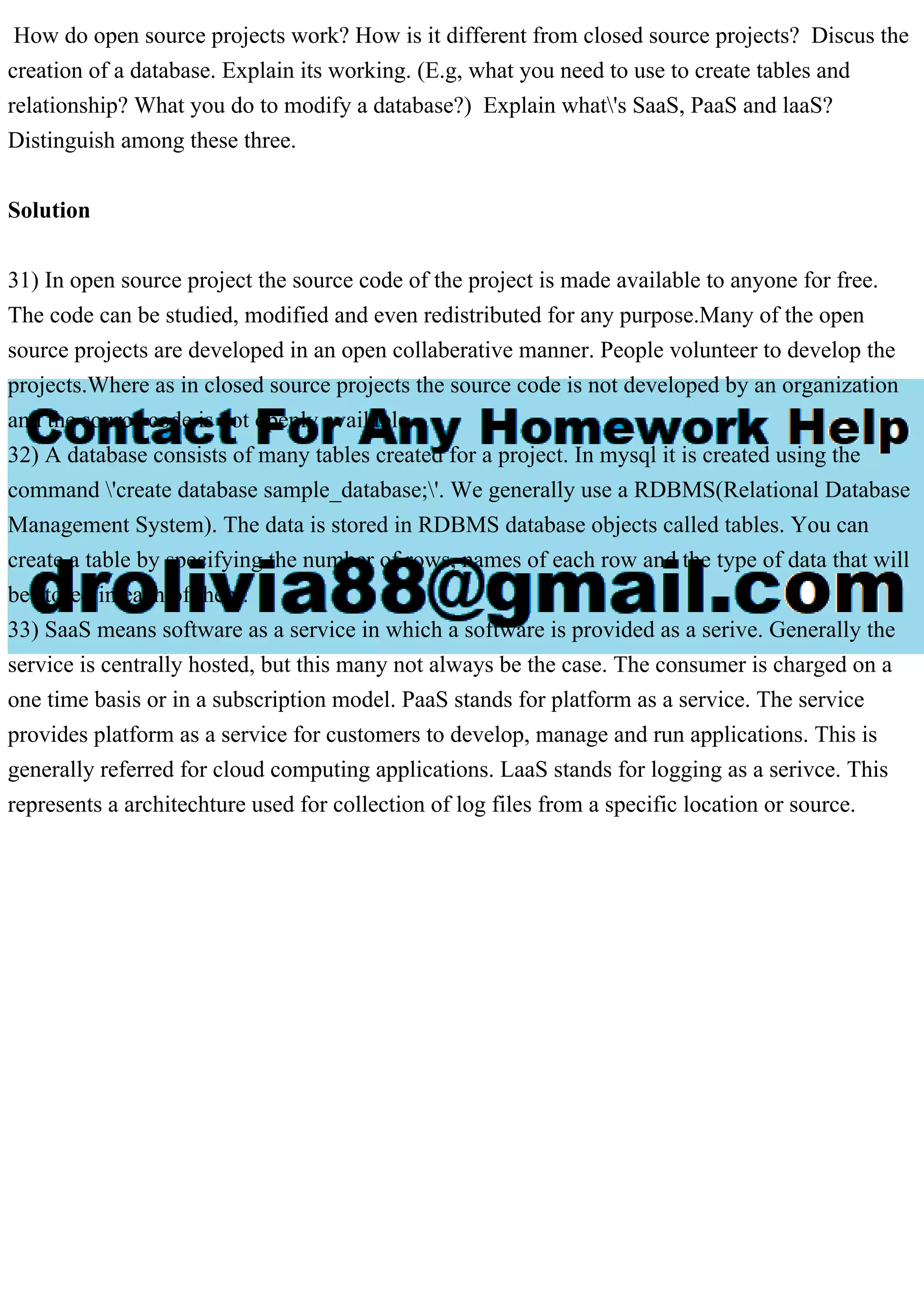 How do open source projects work? How is it different from closed source projects? Discus the creation of a database. Explain its working. (E.g, what you need to use to create tables and relationship? What you do to modify a database?) Explain what's SaaS, PaaS and laaS? Distinguish among these three. Solution 31) In open source project the source code of the project is made available to anyone for free. The code can be studied, modified and even redistributed for any purpose.Many of the open source projects are developed in an open collaberative manner. People volunteer to develop the projects.Where as in closed source projects the source code is not developed by an organization and the source code is not openly available. 32) A database consists of many tables created for a project. In mysql it is created using the command 'create database sample_database;'. We generally use a RDBMS(Relational Database Management System). The data is stored in RDBMS database objects called tables. You can create a table by specifying the number of rows, names of each row and the type of data that will be stored in each of them. 33) SaaS means software as a service in which a software is provided as a serive. Generally the service is centrally hosted, but this many not always be the case. The consumer is charged on a one time basis or in a subscription model. PaaS stands for platform as a service. The service provides platform as a service for customers to develop, manage and run applications. This is generally referred for cloud computing applications. LaaS stands for logging as a serivce. This represents a architechture used for collection of log files from a specific location or source. 