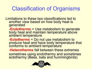 Classification of Organisms Limitations to these two classifications led to another view based on how body heat is generated - Endotherms  =   Use metabolism to generate body heat and maintain temperature above ambient temperature - Ectotherms  =   Do not use metabolism to produce heat and have body temperature that conforms to ambient temperature -Heterotherms  fall between these extremes sometimes using endothermy and sometimes ectothermy (Bees, bats and hummingbirds) 