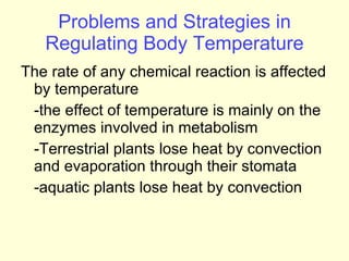 Problems and Strategies in Regulating Body Temperature The rate of any chemical reaction is affected by temperature -the effect of temperature is mainly on the enzymes involved in metabolism -Terrestrial plants lose heat by convection and evaporation through their stomata -aquatic plants lose heat by convection 