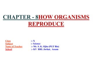 CHAPTER - 8HOW ORGANISMS
REPRODUCE
Class :- X
Subject :- Science
Name of Teacher :- Mr. S. K. Ojha (PGT Bio)
School :- KV RRL Jorhat, Assam
 