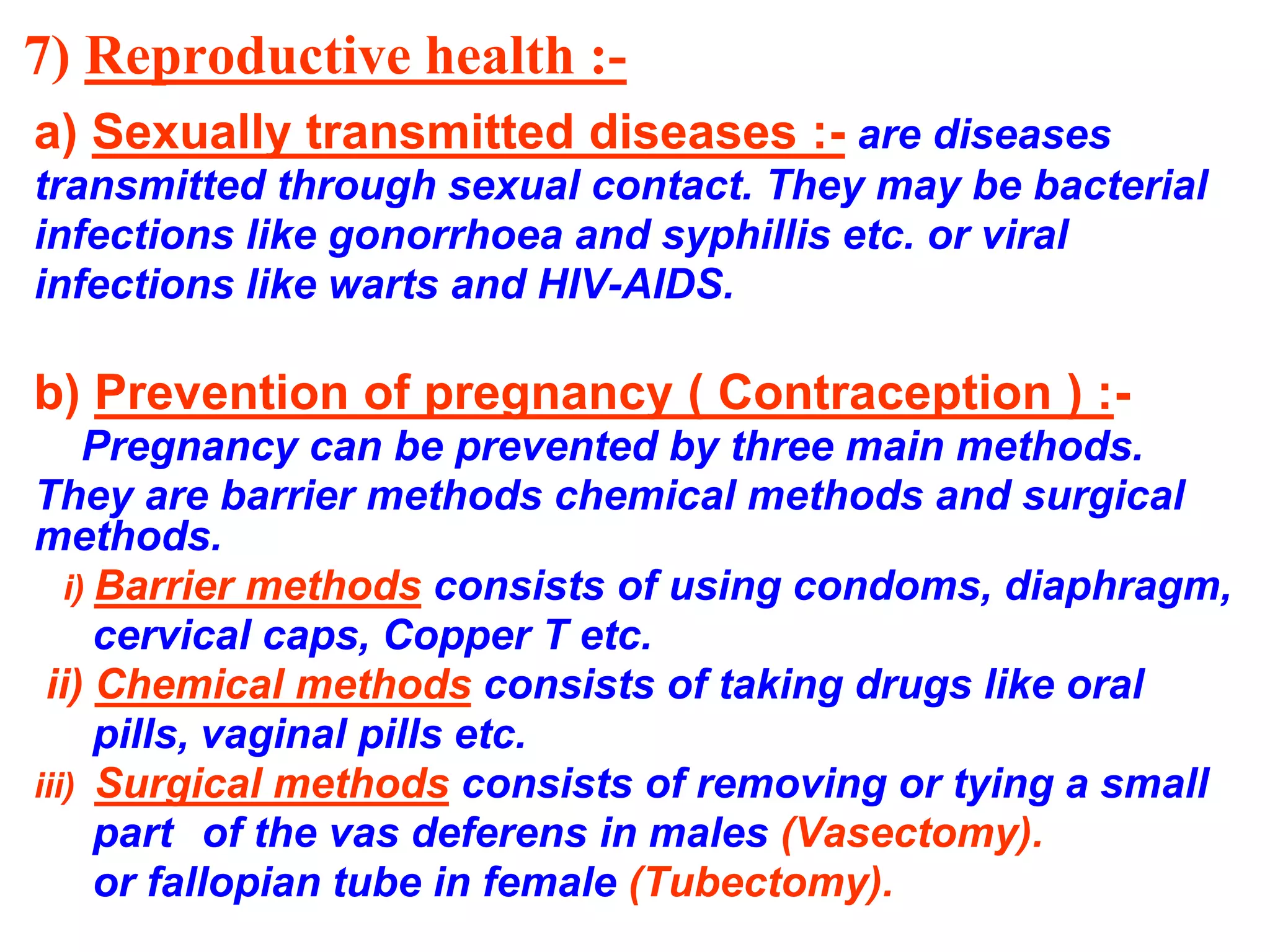 7) Reproductive health :- 
a) Sexually transmitted diseases :- are diseases 
transmitted through sexual contact. They may be bacterial 
infections like gonorrhoea and syphillis etc. or viral 
infections like warts and HIV-AIDS. 
b) Prevention of pregnancy ( Contraception ) :- 
Pregnancy can be prevented by three main methods. 
They are barrier methods chemical methods and surgical 
methods. 
i) Barrier methods consists of using condoms, diaphragm, 
cervical caps, Copper T etc. 
ii) Chemical methods consists of taking drugs like oral 
pills, vaginal pills etc. 
iii) Surgical methods consists of removing or tying a small 
part of the vas deferens in males (Vasectomy). 
or fallopian tube in female (Tubectomy). 
 
