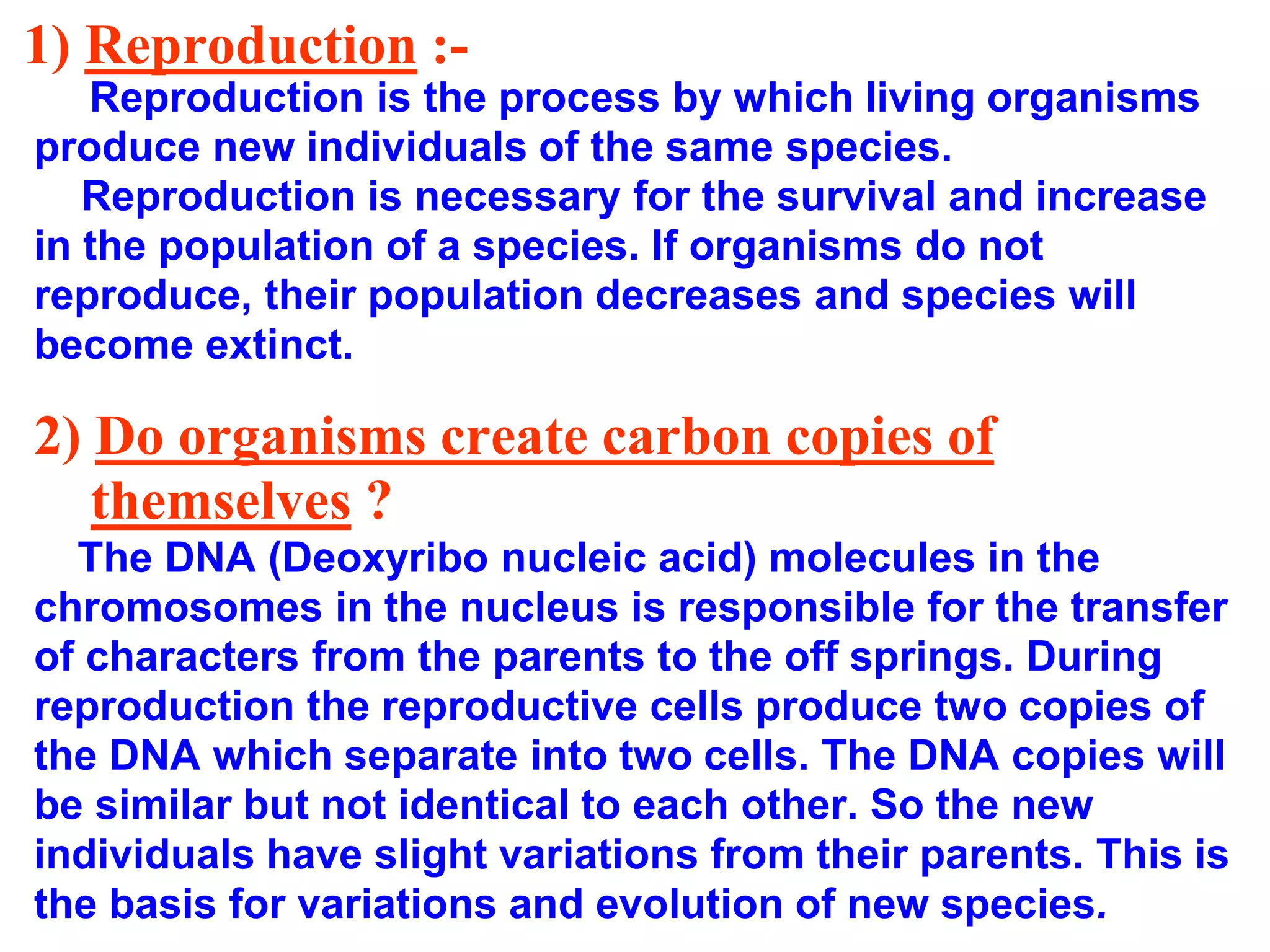 1) Reproduction :- 
Reproduction is the process by which living organisms 
produce new individuals of the same species. 
Reproduction is necessary for the survival and increase 
in the population of a species. If organisms do not 
reproduce, their population decreases and species will 
become extinct. 
2) Do organisms create carbon copies of 
themselves ? 
The DNA (Deoxyribo nucleic acid) molecules in the 
chromosomes in the nucleus is responsible for the transfer 
of characters from the parents to the off springs. During 
reproduction the reproductive cells produce two copies of 
the DNA which separate into two cells. The DNA copies will 
be similar but not identical to each other. So the new 
individuals have slight variations from their parents. This is 
the basis for variations and evolution of new species. 
 