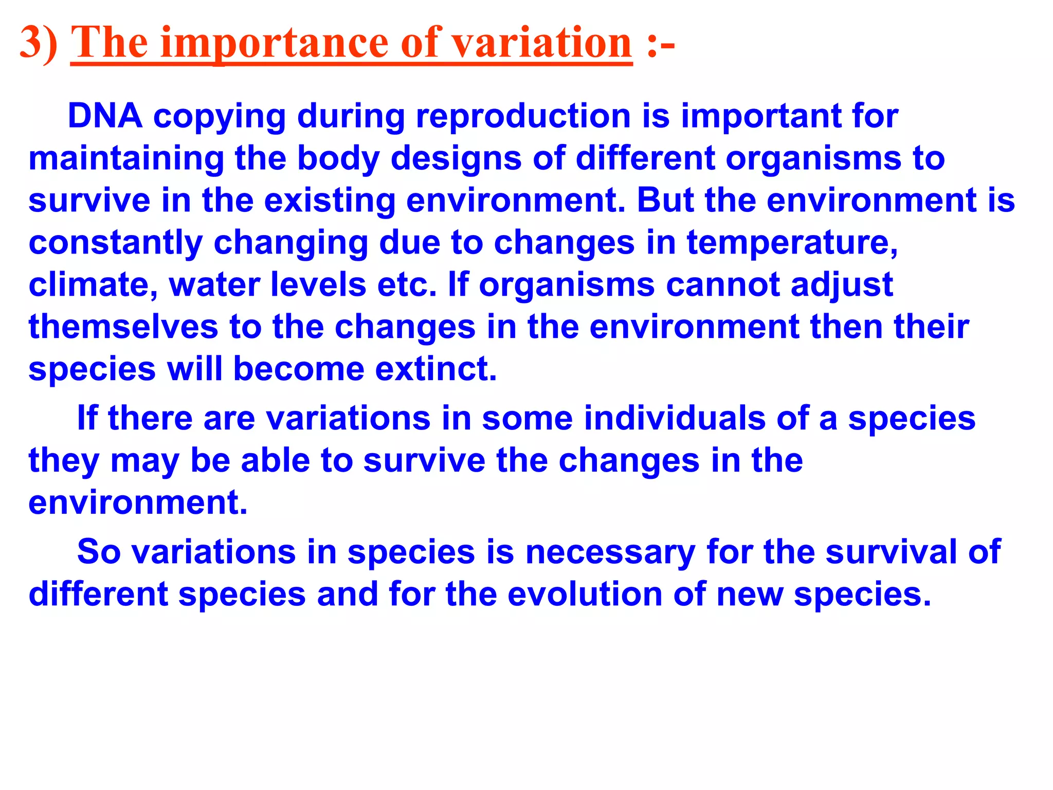 3) The importance of variation :- 
DNA copying during reproduction is important for 
maintaining the body designs of different organisms to 
survive in the existing environment. But the environment is 
constantly changing due to changes in temperature, 
climate, water levels etc. If organisms cannot adjust 
themselves to the changes in the environment then their 
species will become extinct. 
If there are variations in some individuals of a species 
they may be able to survive the changes in the 
environment. 
So variations in species is necessary for the survival of 
different species and for the evolution of new species. 
 