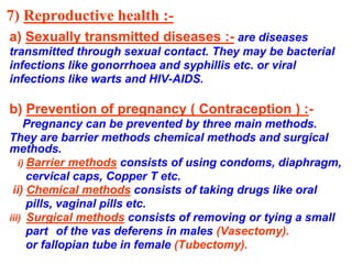 7) Reproductive health :- 
a) Sexually transmitted diseases :- are diseases 
transmitted through sexual contact. They may be bacterial 
infections like gonorrhoea and syphillis etc. or viral 
infections like warts and HIV-AIDS. 
b) Prevention of pregnancy ( Contraception ) :- 
Pregnancy can be prevented by three main methods. 
They are barrier methods chemical methods and surgical 
methods. 
i) Barrier methods consists of using condoms, diaphragm, 
cervical caps, Copper T etc. 
ii) Chemical methods consists of taking drugs like oral 
pills, vaginal pills etc. 
iii) Surgical methods consists of removing or tying a small 
part of the vas deferens in males (Vasectomy). 
or fallopian tube in female (Tubectomy). 
 