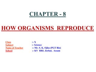 CHAPTER - 8
HOW ORGANISMS REPRODUCE
Class :- X
Subject :- Science
Name of Teacher :- Mr. S. K. Ojha (PGT Bio)
School :- KV RRL Jorhat, Assam
 