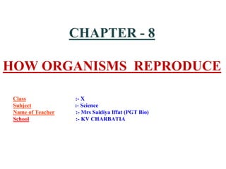 CHAPTER - 8
HOW ORGANISMS REPRODUCE
Class :- X
Subject :- Science
Name of Teacher :- Mrs Saidiya Iffat (PGT Bio)
School :- KV CHARBATIA
 