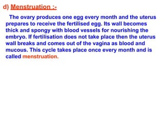 d) Menstruation :-
The ovary produces one egg every month and the uterus
prepares to receive the fertilised egg. Its wall becomes
thick and spongy with blood vessels for nourishing the
embryo. If fertilisation does not take place then the uterus
wall breaks and comes out of the vagina as blood and
mucous. This cycle takes place once every month and is
called menstruation.
 