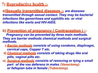 7) Reproductive health :-
a)Sexually transmitted diseases :- are diseases
transmitted through sexual contact. They may be bacterial
infections like gonorrhoea and syphillis etc. or viral
infections like warts and HIV-AIDS.
b) Prevention of pregnancy ( Contraception ) :-
Pregnancy can be prevented by three main methods.
They are barrier methods chemical methods and surgical
methods.
i) Barrier methods consists of using condoms, diaphragm,
cervical caps, Copper T etc.
ii) Chemical methods consists of taking drugs like oral
pills, vaginal pills etc.
iii) Surgical methods consists of removing or tying a small
part of the vas deferens in males (Vasectomy).
or fallopian tube in female (Tubectomy).
 