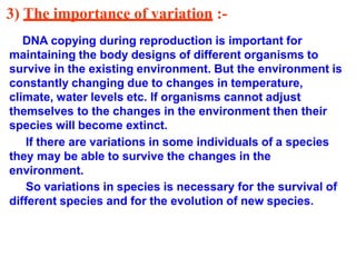 3) The importance of variation :-
DNA copying during reproduction is important for
maintaining the body designs of different organisms to
survive in the existing environment. But the environment is
constantly changing due to changes in temperature,
climate, water levels etc. If organisms cannot adjust
themselves to the changes in the environment then their
species will become extinct.
If there are variations in some individuals of a species
they may be able to survive the changes in the
environment.
So variations in species is necessary for the survival of
different species and for the evolution of new species.
 