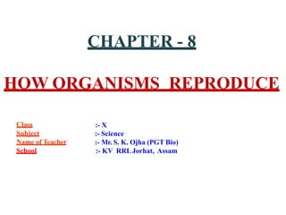 CHAPTER - 8
HOW ORGANISMS REPRODUCE
Class
Subject
Name of Teacher
School
:- X
:- Science
:- Mr. S. K. Ojha (PGT Bio)
:- KV RRLJorhat, Assam
 
