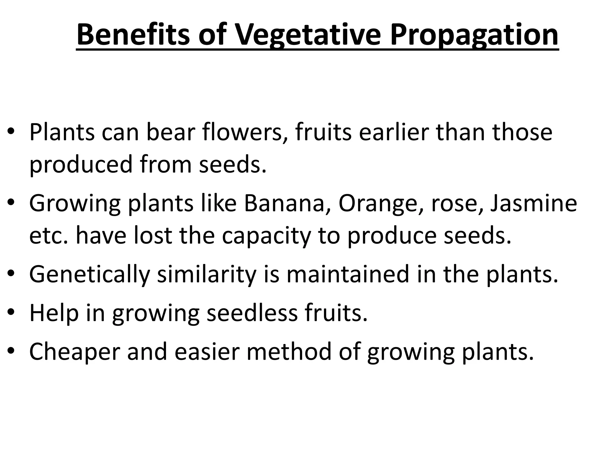 Benefits of Vegetative Propagation
• Plants can bear flowers, fruits earlier than those
produced from seeds.
• Growing plants like Banana, Orange, rose, Jasmine
etc. have lost the capacity to produce seeds.
• Genetically similarity is maintained in the plants.
• Help in growing seedless fruits.
• Cheaper and easier method of growing plants.
 