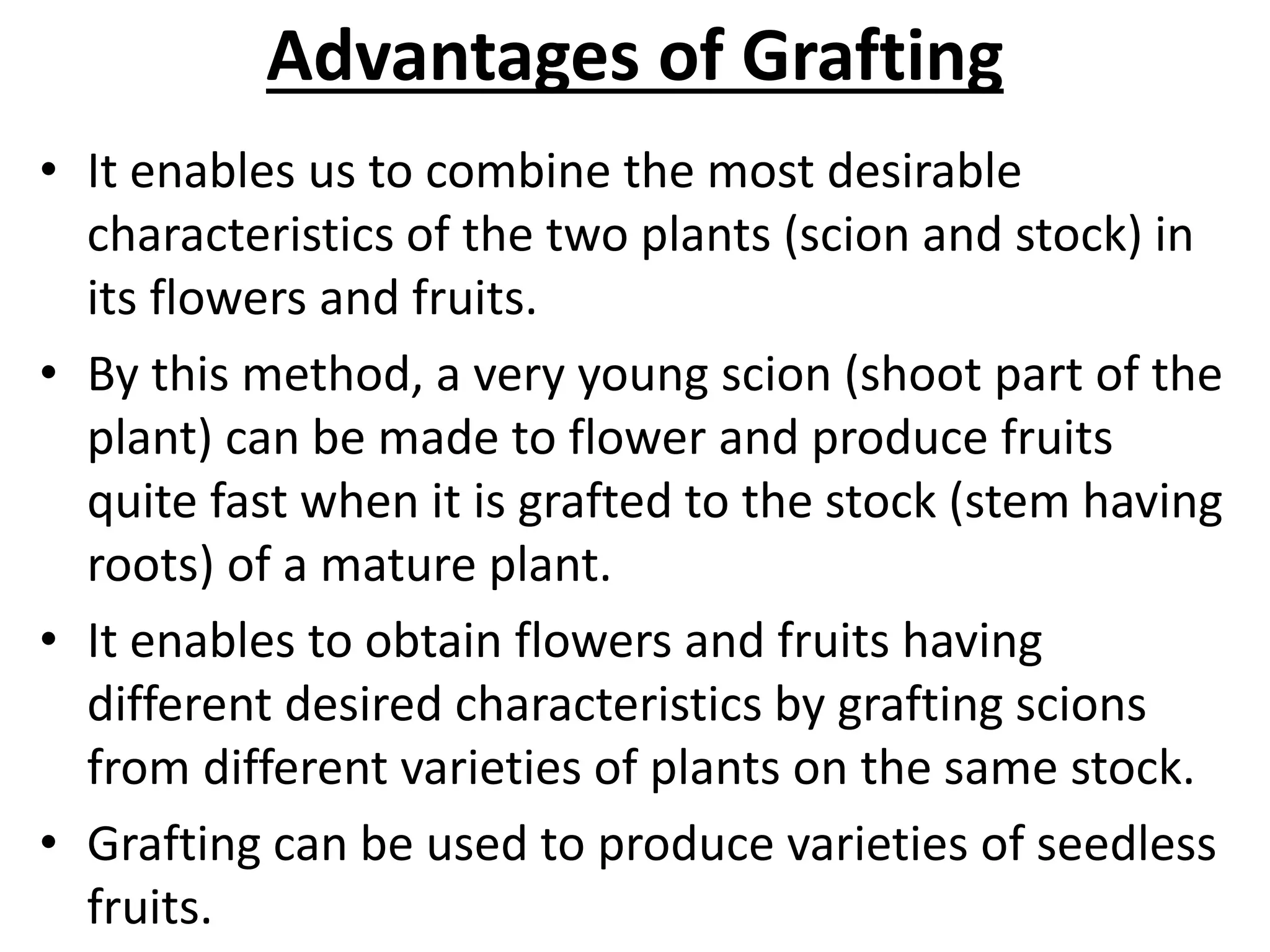 Advantages of Grafting
• It enables us to combine the most desirable
characteristics of the two plants (scion and stock) in
its flowers and fruits.
• By this method, a very young scion (shoot part of the
plant) can be made to flower and produce fruits
quite fast when it is grafted to the stock (stem having
roots) of a mature plant.
• It enables to obtain flowers and fruits having
different desired characteristics by grafting scions
from different varieties of plants on the same stock.
• Grafting can be used to produce varieties of seedless
fruits.
 