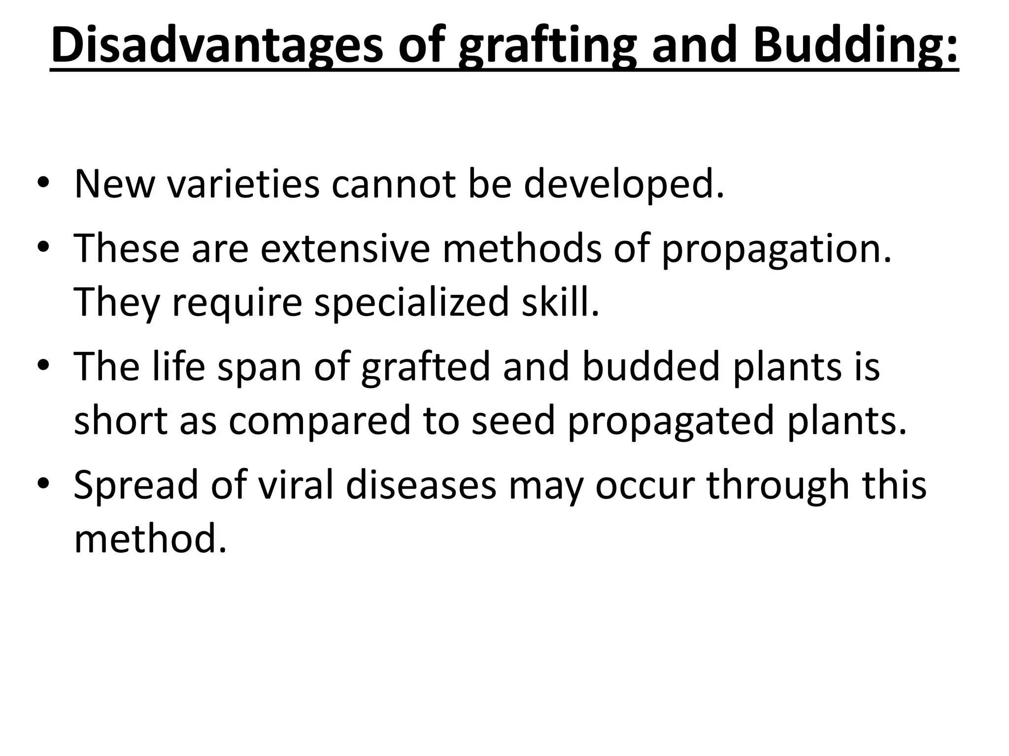 Disadvantages of grafting and Budding:
• New varieties cannot be developed.
• These are extensive methods of propagation.
They require specialized skill.
• The life span of grafted and budded plants is
short as compared to seed propagated plants.
• Spread of viral diseases may occur through this
method.
 
