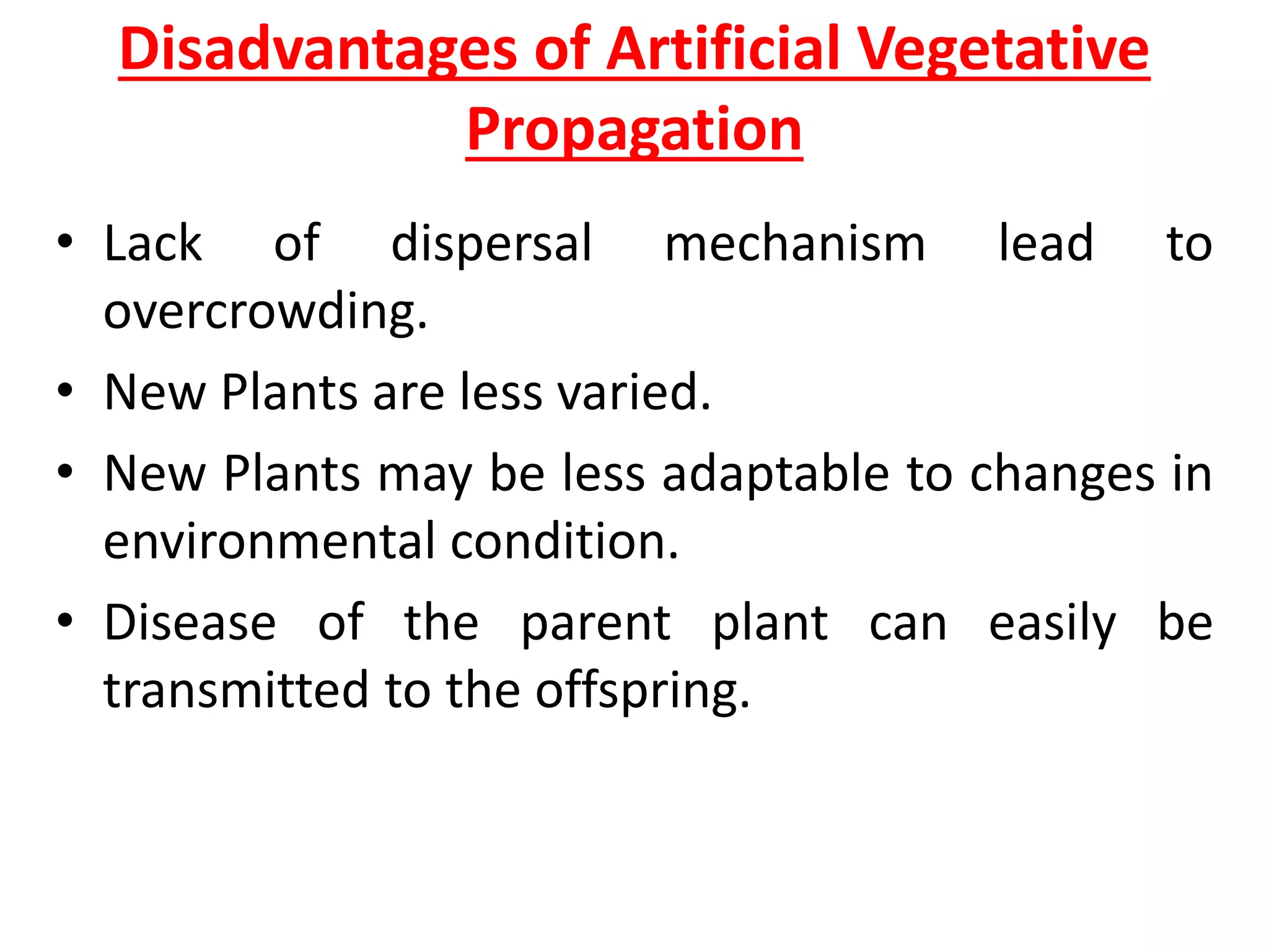 Disadvantages of Artificial Vegetative
Propagation
• Lack of dispersal mechanism lead to
overcrowding.
• New Plants are less varied.
• New Plants may be less adaptable to changes in
environmental condition.
• Disease of the parent plant can easily be
transmitted to the offspring.
 
