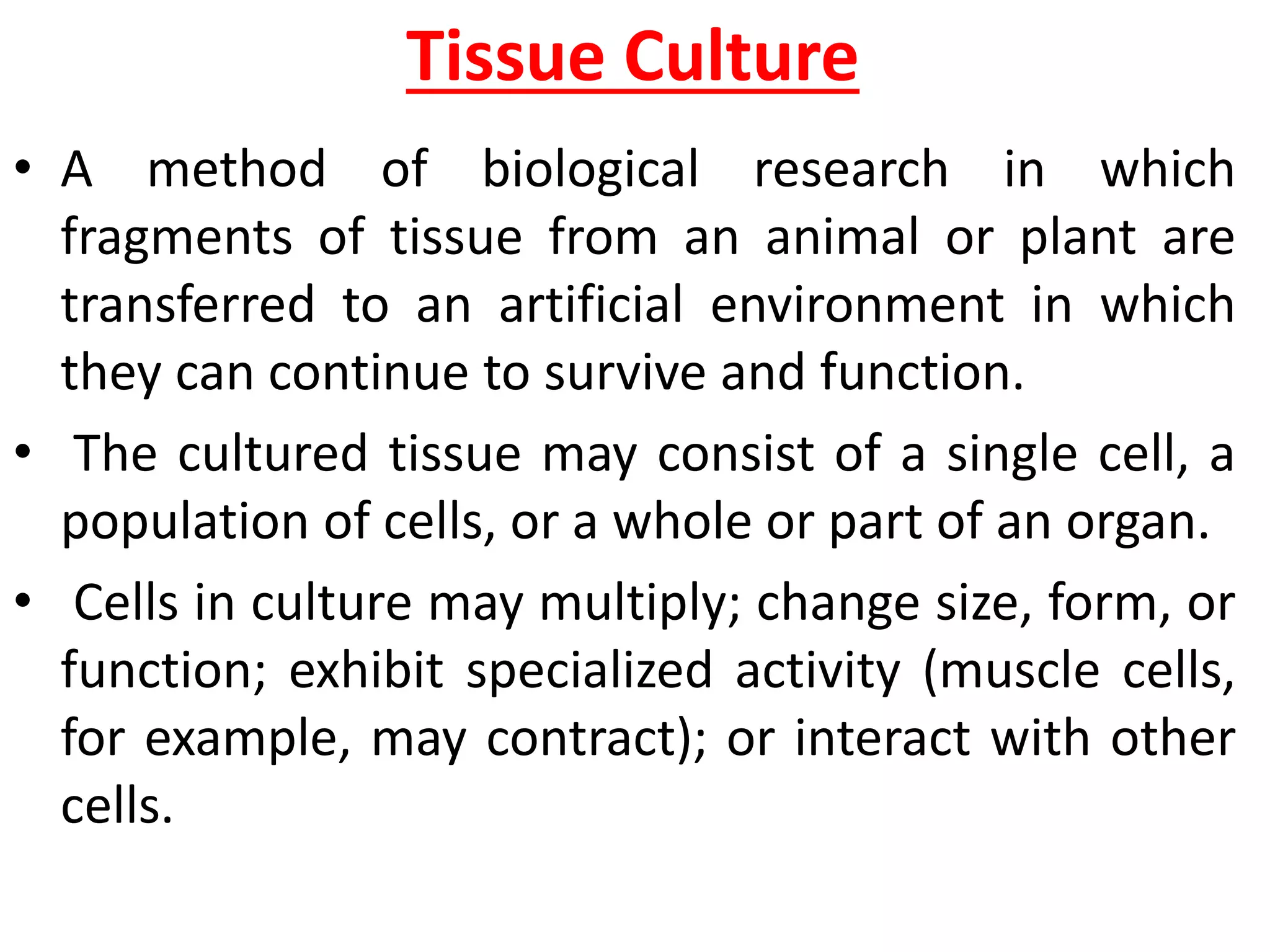 Tissue Culture
• A method of biological research in which
fragments of tissue from an animal or plant are
transferred to an artificial environment in which
they can continue to survive and function.
• The cultured tissue may consist of a single cell, a
population of cells, or a whole or part of an organ.
• Cells in culture may multiply; change size, form, or
function; exhibit specialized activity (muscle cells,
for example, may contract); or interact with other
cells.
 