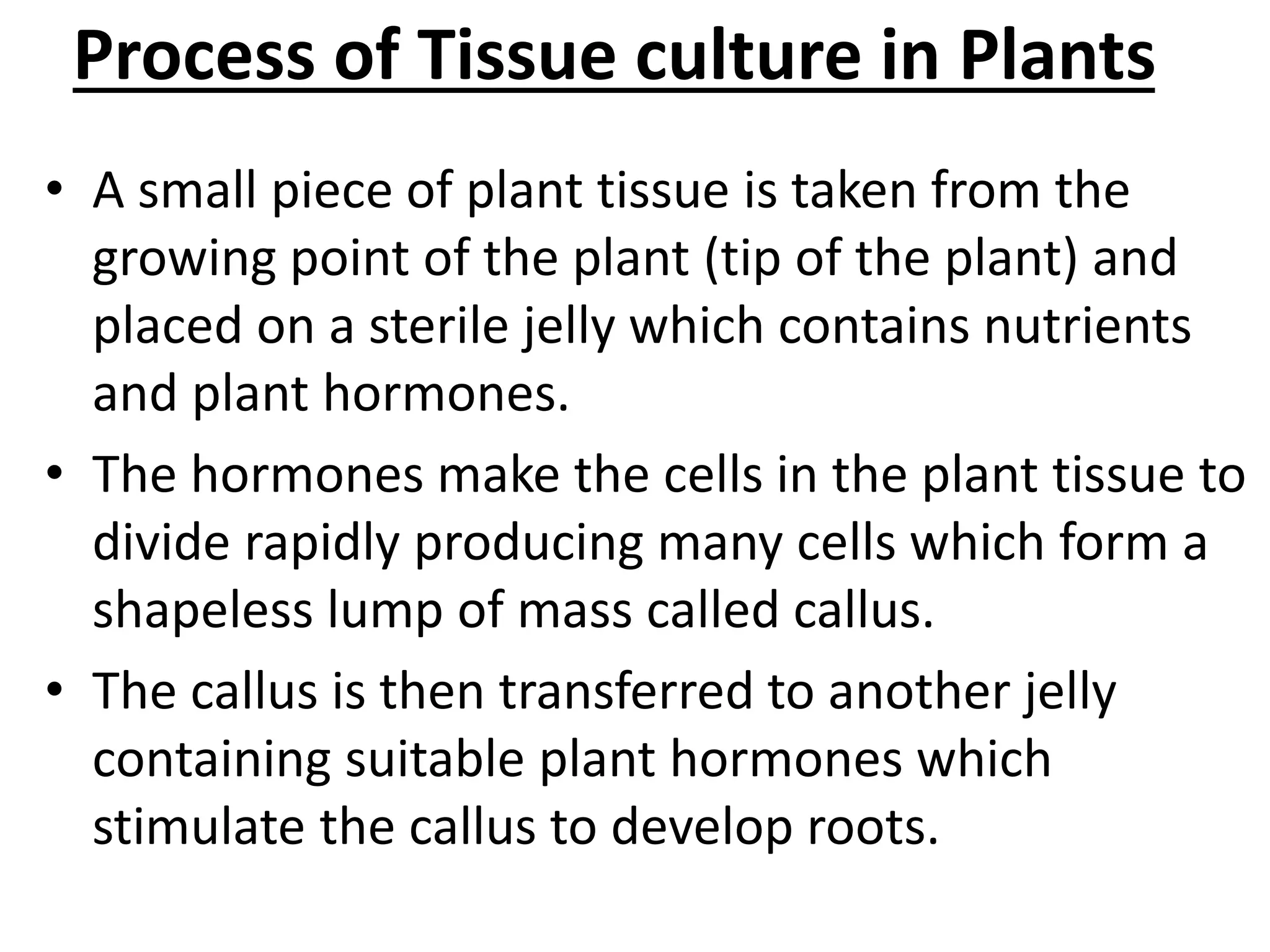 Process of Tissue culture in Plants
• A small piece of plant tissue is taken from the
growing point of the plant (tip of the plant) and
placed on a sterile jelly which contains nutrients
and plant hormones.
• The hormones make the cells in the plant tissue to
divide rapidly producing many cells which form a
shapeless lump of mass called callus.
• The callus is then transferred to another jelly
containing suitable plant hormones which
stimulate the callus to develop roots.
 