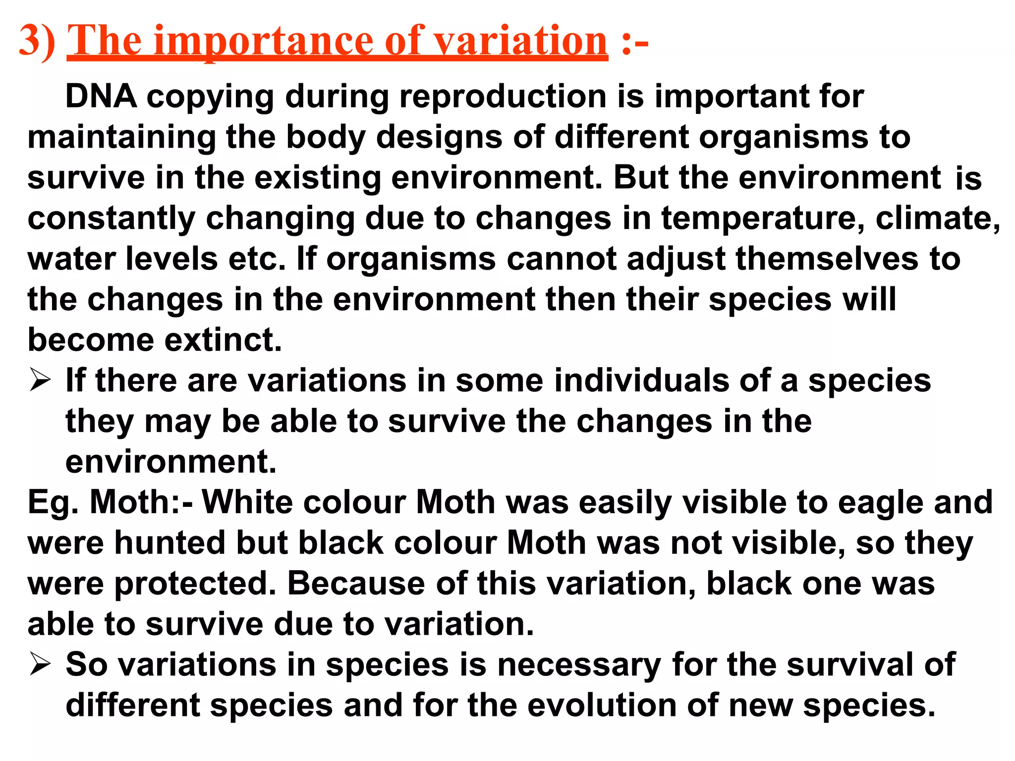 3) The importance of variation :-
DNA copying during reproduction is important for
maintaining the body designs of different organisms to
survive in the existing environment. But the environment
constantly changing due to changes in temperature, climate,
water levels etc. If organisms cannot adjust themselves to
the changes in the environment then their species will
become extinct.
 If there are variations in some individuals of a species
they may be able to survive the changes in the
environment.
Eg. Moth:- White colour Moth was easily visible to eagle and
were hunted but black colour Moth was not visible, so they
were protected. Because of this variation, black one was
able to survive due to variation.
 So variations in species is necessary for the survival of
different species and for the evolution of new species.
is
 
