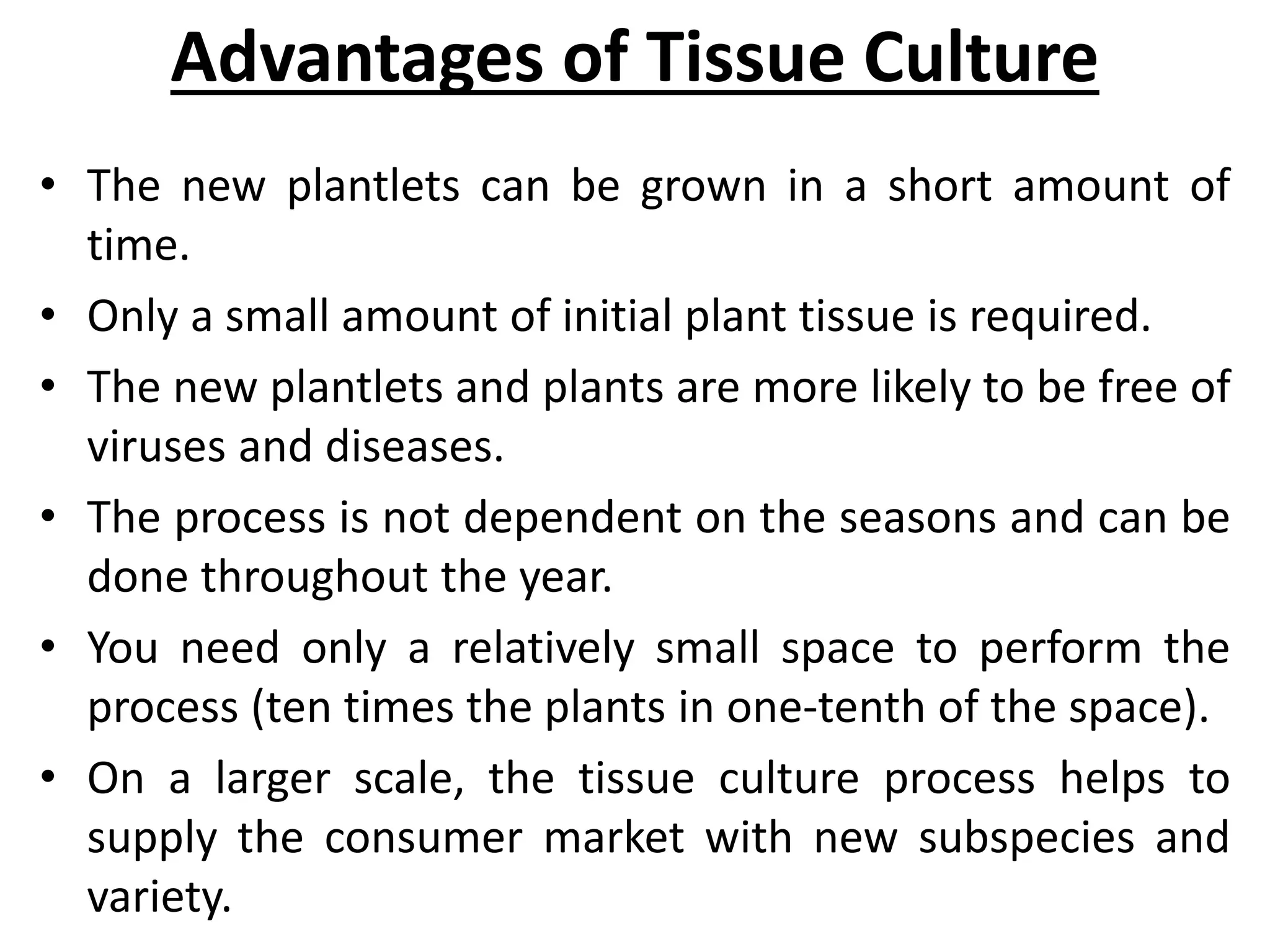 Advantages of Tissue Culture
• The new plantlets can be grown in a short amount of
time.
• Only a small amount of initial plant tissue is required.
• The new plantlets and plants are more likely to be free of
viruses and diseases.
• The process is not dependent on the seasons and can be
done throughout the year.
• You need only a relatively small space to perform the
process (ten times the plants in one-tenth of the space).
• On a larger scale, the tissue culture process helps to
supply the consumer market with new subspecies and
variety.
 