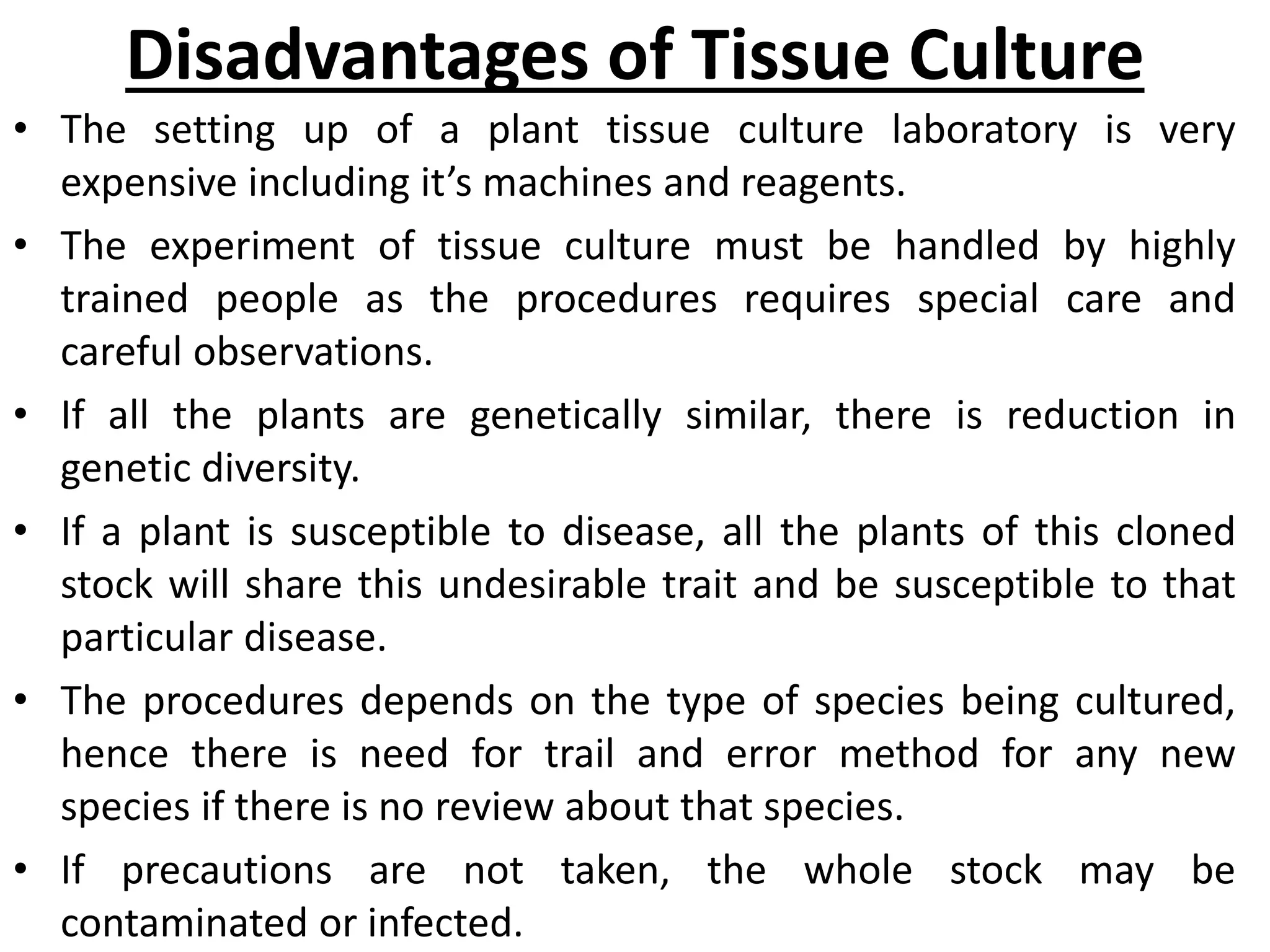 Disadvantages of Tissue Culture
• The setting up of a plant tissue culture laboratory is very
expensive including it’s machines and reagents.
• The experiment of tissue culture must be handled by highly
trained people as the procedures requires special care and
careful observations.
• If all the plants are genetically similar, there is reduction in
genetic diversity.
• If a plant is susceptible to disease, all the plants of this cloned
stock will share this undesirable trait and be susceptible to that
particular disease.
• The procedures depends on the type of species being cultured,
hence there is need for trail and error method for any new
species if there is no review about that species.
• If precautions are not taken, the whole stock may be
contaminated or infected.
 