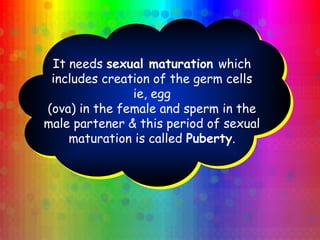 It needs sexual maturation which
includes creation of the germ cells
ie, egg
(ova) in the female and sperm in the
male partener & this period of sexual
maturation is called Puberty.
 