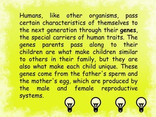 Humans, like other organisms, pass
certain characteristics of themselves to
the next generation through their genes,
the special carriers of human traits. The
genes parents pass along to their
children are what make children similar
to others in their family, but they are
also what make each child unique. These
genes come from the father's sperm and
the mother's egg, which are produced by
the male and female reproductive
systems.
 