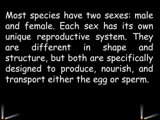 Most species have two sexes: male
and female. Each sex has its own
unique reproductive system. They
are different in shape and
structure, but both are specifically
designed to produce, nourish, and
transport either the egg or sperm.
 