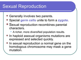 Sexual Reproduction
 Generally involves two parents.
 Special germ cells unite to form a zygote.
Sexual reproduction recombines parental
characters.
 A richer, more diversified population results.
 In haploid asexual organisms mutations are
expressed and selected quickly.
 In sexual reproduction a normal gene on the
homologous chromosome may mask a gene
mutation.
 