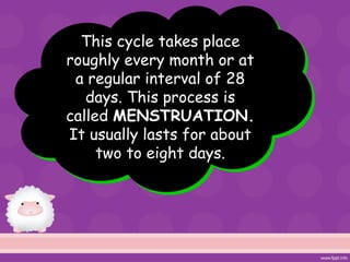This cycle takes place
roughly every month or at
a regular interval of 28
days. This process is
called MENSTRUATION.
It usually lasts for about
two to eight days.
 