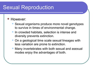 Sexual Reproduction
 However:
 Sexual organisms produce more novel genotypes
to survive in times of environmental change.
 In crowded habitats, selection is intense and
diversity prevents extinction.
 On a geological time scale sexual lineages with
less variation are prone to extinction.
 Many invertebrates with both sexual and asexual
modes enjoy the advantages of both.
 