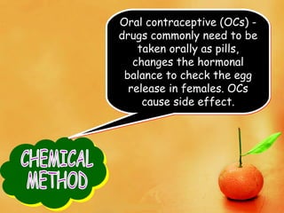 Oral contraceptive (OCs) -
drugs commonly need to be
taken orally as pills,
changes the hormonal
balance to check the egg
release in females. OCs
cause side effect.
Oral contraceptive (OCs) -
drugs commonly need to be
taken orally as pills,
changes the hormonal
balance to check the egg
release in females. OCs
cause side effect.
 