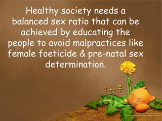 Healthy society needs a
balanced sex ratio that can be
achieved by educating the
people to avoid malpractices like
female foeticide & pre-natal sex
determination.
 