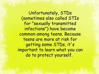 Unfortunately, STDs
(sometimes also called STIs
for "sexually transmitted
infections") have become
common among teens. Because
teens are more at risk for
getting some STDs, it's
important to learn what you can
do to protect yourself.
 