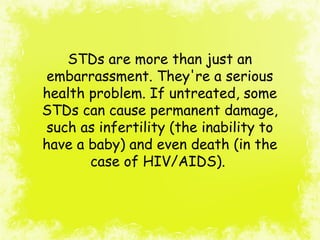 STDs are more than just an
embarrassment. They're a serious
health problem. If untreated, some
STDs can cause permanent damage,
such as infertility (the inability to
have a baby) and even death (in the
case of HIV/AIDS).
 