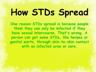 How STDs Spread
One reason STDs spread is because people
think they can only be infected if they
have sexual intercourse. That's wrong. A
person can get some STDs, like herpes or
genital warts, through skin-to-skin contact
with an infected area or sore.
 