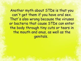 Another myth about STDs is that you
can't get them if you have oral sex.
That's also wrong because the viruses
or bacteria that cause STDs can enter
the body through tiny cuts or tears in
the mouth and anus, as well as the
genitals.
 
