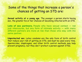 Some of the things that increase a person's
chances of getting an STD are:
Sexual activity at a young age. The younger a person starts having
sex, the greater his or her chances of becoming infected with an STD.
Lots of sex partners. People  who  have  sexual  contact  —  not 
just intercourse, but any form of intimate activity — with many 
different partners are more at risk than those who stay with the 
same partner.
Unprotected sex. Latex condoms are the only form of birth control
that reduce your risk of getting an STD, and must be used every time.
Spermicides, diaphragms, and other birth control methods may help
prevent pregnancy, but they don't protect a person against STDs.
 