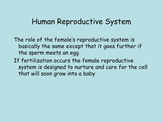 Human Reproductive System
The role of the female’s reproductive system is
basically the same except that it goes further if
the sperm meets an egg. 
If fertilization occurs the female reproductive
system is designed to nurture and care for the cell
that will soon grow into a baby
 