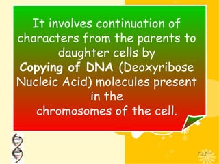 It involves continuation of
characters from the parents to
daughter cells by
Copying of DNA (Deoxyribose
Nucleic Acid) molecules present
in the
chromosomes of the cell.
 