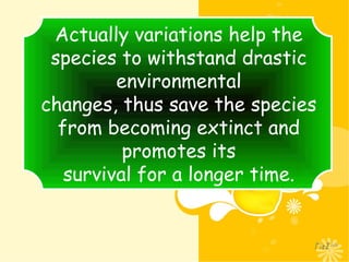 Actually variations help the
species to withstand drastic
environmental
changes, thus save the species
from becoming extinct and
promotes its
survival for a longer time.
 